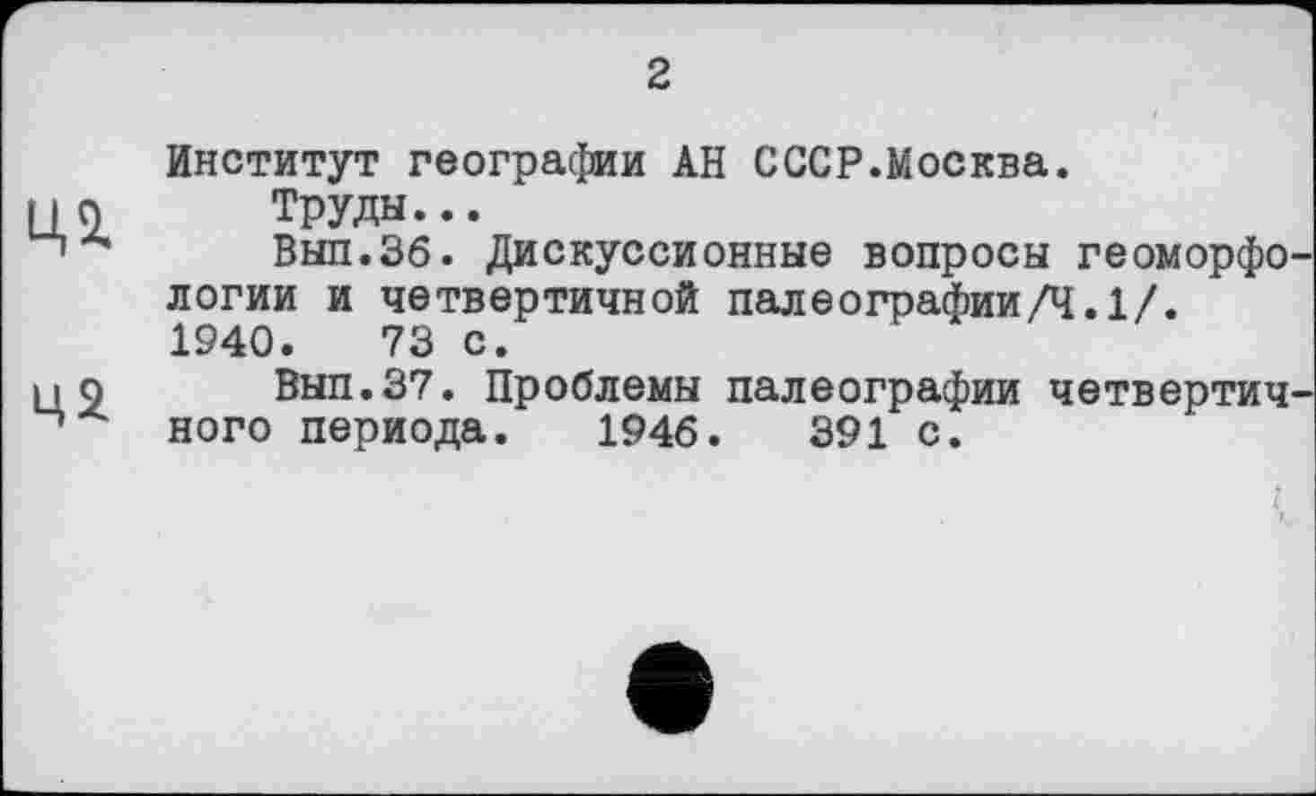 ﻿2
Ц2
Институт географии АН СССР.Москва.
Труды...
Вып.Зб. Дискуссионные вопросы геоморфологии и четвертичной палеографии/Ч.1/. 1940.	73 с.
Вып.37. Проблемы палеографии четвертичного периода. 1946.	391 с.